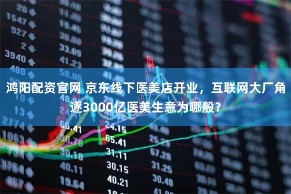 鸿阳配资官网 京东线下医美店开业，互联网大厂角逐3000亿医美生意为哪般？