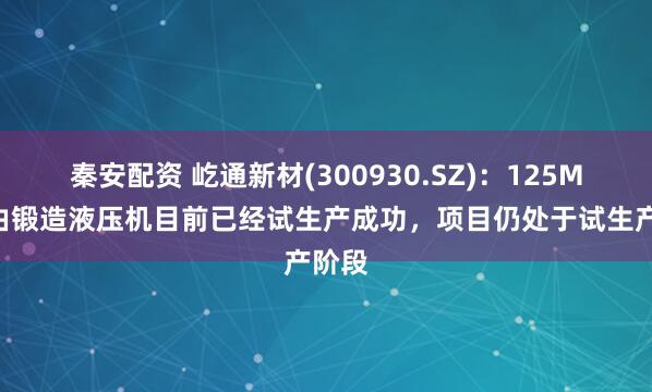 秦安配资 屹通新材(300930.SZ)：125MN自由锻造液压机目前已经试生产成功，项目仍处于试生产阶段