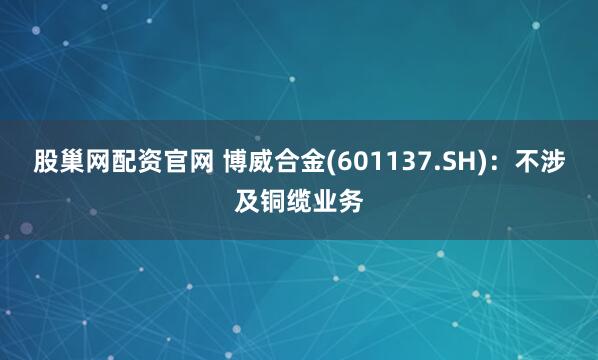 股巢网配资官网 博威合金(601137.SH)：不涉及铜缆业务
