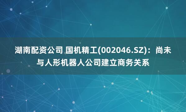 湖南配资公司 国机精工(002046.SZ)：尚未与人形机器人公司建立商务关系
