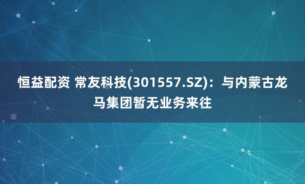 恒益配资 常友科技(301557.SZ)：与内蒙古龙马集团暂无业务来往