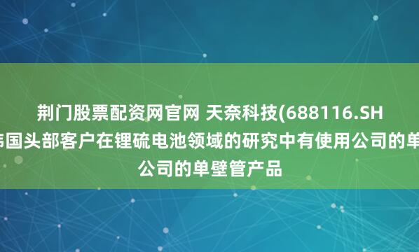 荆门股票配资网官网 天奈科技(688116.SH)：据悉韩国头部客户在锂硫电池领域的研究中有使用公司的单壁管产品