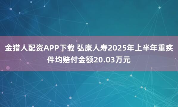 金猎人配资APP下载 弘康人寿2025年上半年重疾件均赔付金额20.03万元