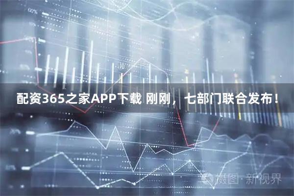 配资365之家APP下载 刚刚，七部门联合发布！