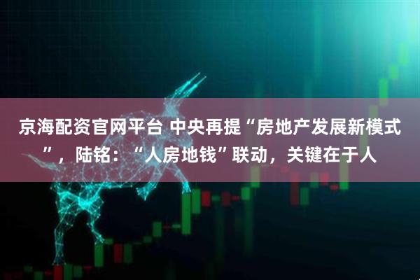 京海配资官网平台 中央再提“房地产发展新模式”，陆铭：“人房地钱”联动，关键在于人