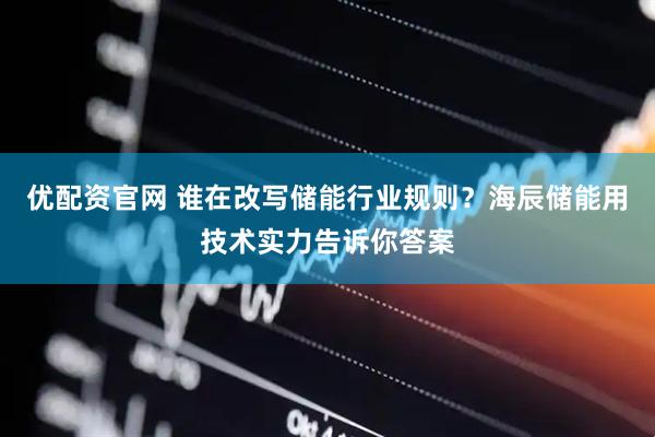 优配资官网 谁在改写储能行业规则？海辰储能用技术实力告诉你答案