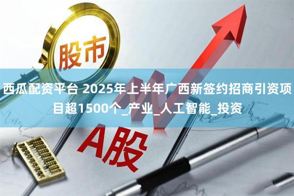 西瓜配资平台 2025年上半年广西新签约招商引资项目超1500个_产业_人工智能_投资