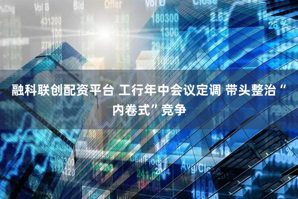 融科联创配资平台 工行年中会议定调 带头整治“内卷式”竞争