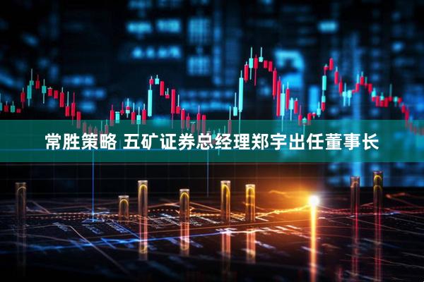 常胜策略 五矿证券总经理郑宇出任董事长