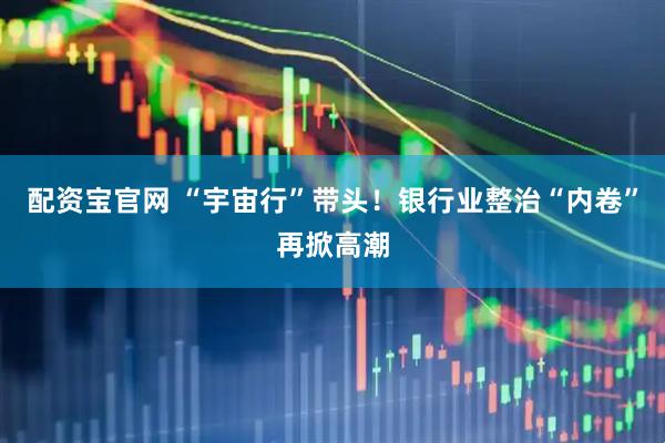 配资宝官网 “宇宙行”带头！银行业整治“内卷”再掀高潮
