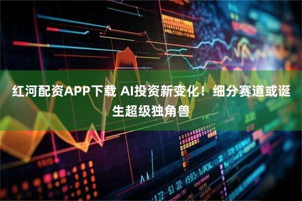 红河配资APP下载 AI投资新变化！细分赛道或诞生超级独角兽