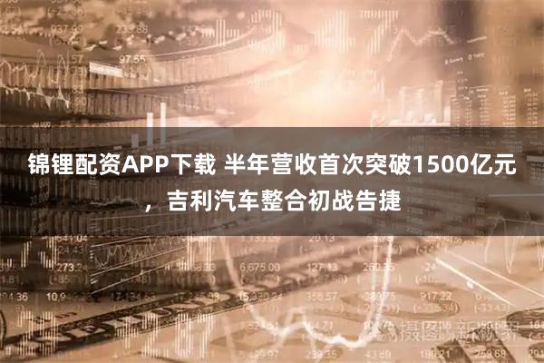 锦锂配资APP下载 半年营收首次突破1500亿元，吉利汽车整合初战告捷