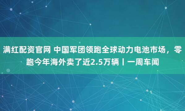 满红配资官网 中国军团领跑全球动力电池市场，零跑今年海外卖了近2.5万辆丨一周车闻