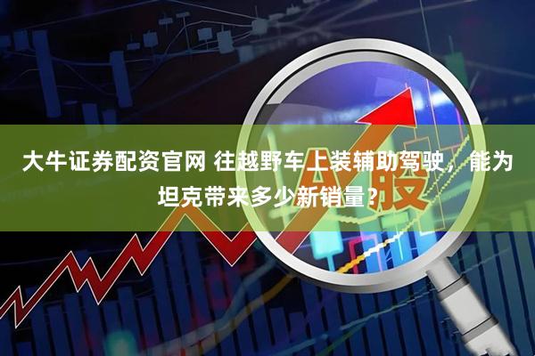大牛证券配资官网 往越野车上装辅助驾驶，能为坦克带来多少新销量？