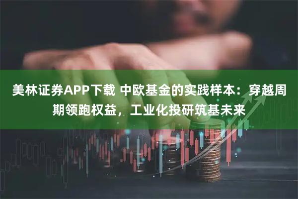 美林证券APP下载 中欧基金的实践样本：穿越周期领跑权益，工业化投研筑基未来