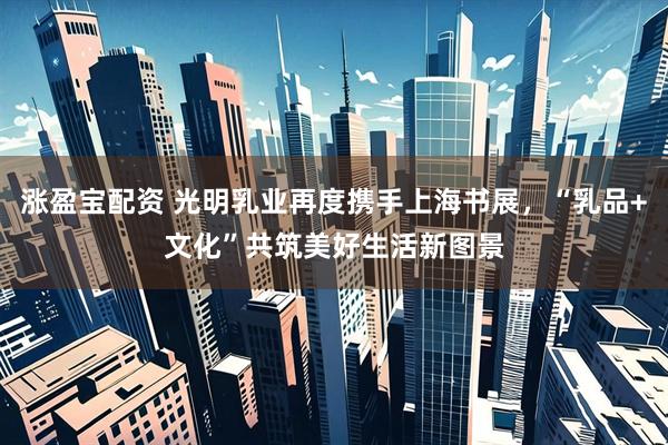 涨盈宝配资 光明乳业再度携手上海书展，“乳品+文化”共筑美好生活新图景