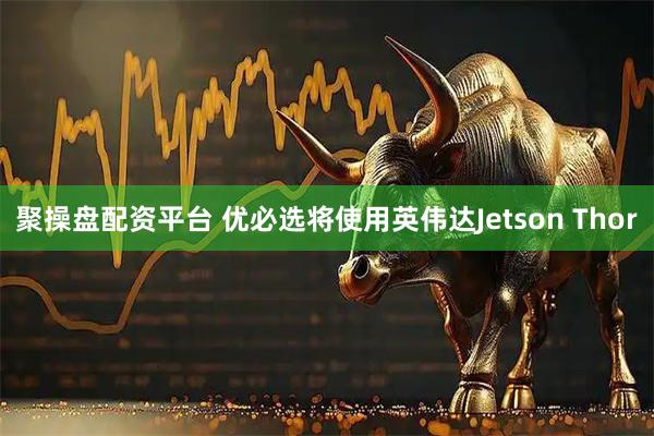 聚操盘配资平台 优必选将使用英伟达Jetson Thor