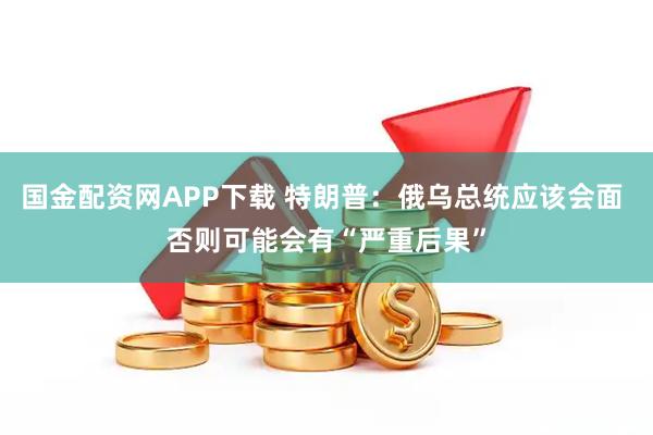 国金配资网APP下载 特朗普：俄乌总统应该会面 否则可能会有“严重后果”