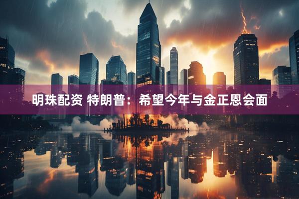 明珠配资 特朗普：希望今年与金正恩会面