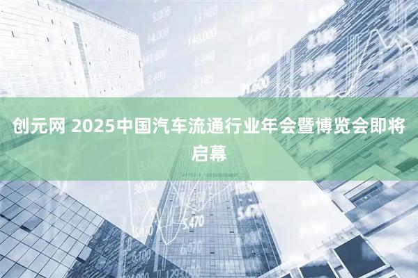 创元网 2025中国汽车流通行业年会暨博览会即将启幕