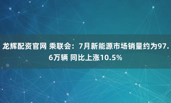 龙辉配资官网 乘联会：7月新能源市场销量约为97.6万辆 同比上涨10.5%