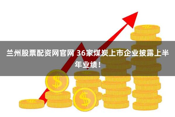 兰州股票配资网官网 36家煤炭上市企业披露上半年业绩！