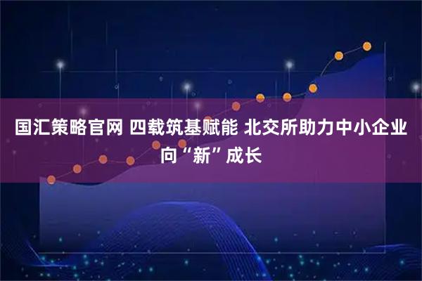 国汇策略官网 四载筑基赋能 北交所助力中小企业向“新”成长