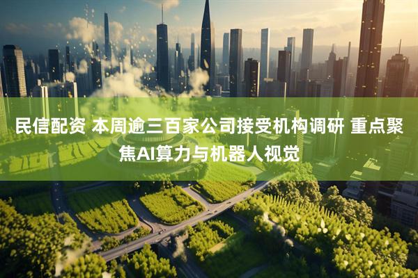 民信配资 本周逾三百家公司接受机构调研 重点聚焦AI算力与机器人视觉