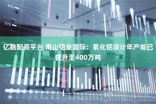 亿融配资平台 南山铝业国际：氧化铝设计年产能已提升至400万吨