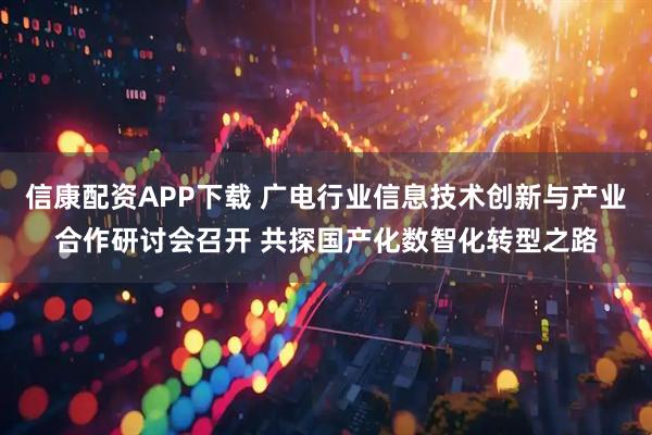 信康配资APP下载 广电行业信息技术创新与产业合作研讨会召开 共探国产化数智化转型之路