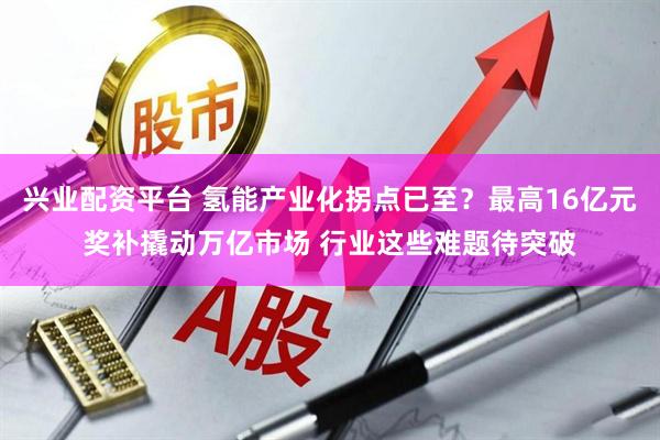 兴业配资平台 氢能产业化拐点已至？最高16亿元奖补撬动万亿市场 行业这些难题待突破