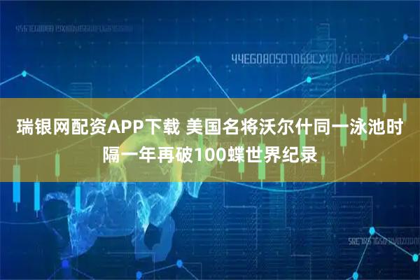 瑞银网配资APP下载 美国名将沃尔什同一泳池时隔一年再破100蝶世界纪录